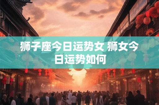 狮子座今日运势女 狮女今日运势如何