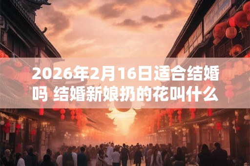 2026年2月16日适合结婚吗 结婚新娘扔的花叫什么