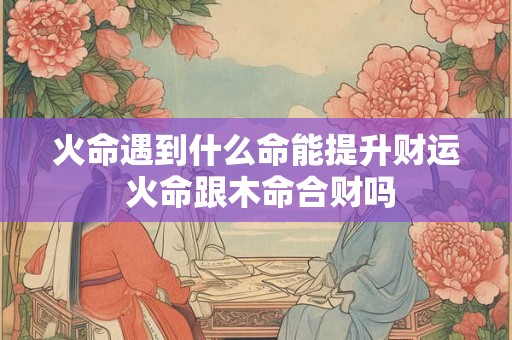 火命遇到什么命能提升财运 火命跟木命合财吗