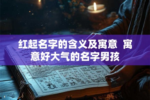 红起名字的含义及寓意  寓意好大气的名字男孩