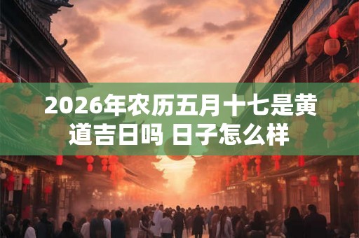 2026年农历五月十七是黄道吉日吗 日子怎么样
