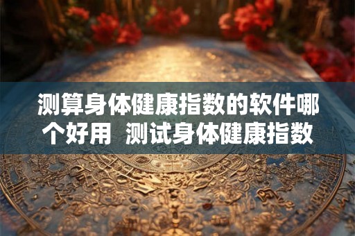 测算身体健康指数的软件哪个好用  测试身体健康指数软件