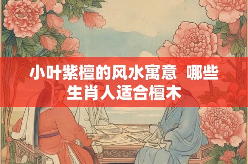小叶紫檀的风水寓意 哪些生肖人适合檀木 小叶紫檀的风水寓意 哪些生肖人适合檀木