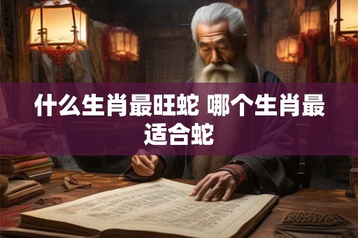 什么生肖最旺蛇 哪个生肖最适合蛇 什么生肖最旺蛇 哪个生肖最适合蛇