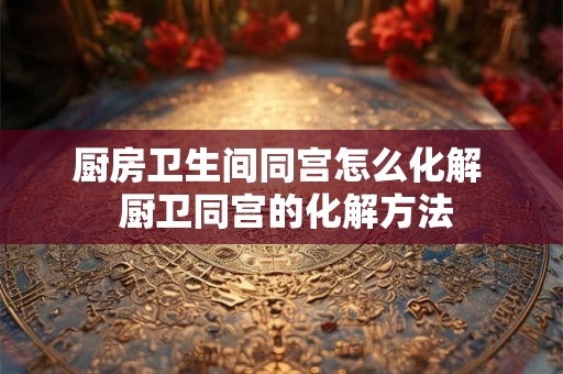 厨房卫生间同宫怎么化解  厨卫同宫的化解方法