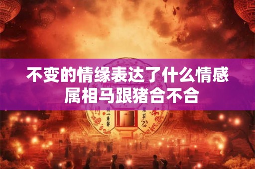 不变的情缘表达了什么情感 属相马跟猪合不合 不变的情缘表达了什么情感 属相马跟猪合不合