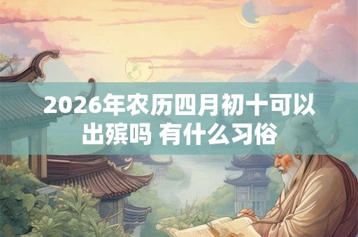 2026年农历四月初十可以出殡吗 有什么习俗 2026年农历四月初十可以出殡吗 有什么习俗