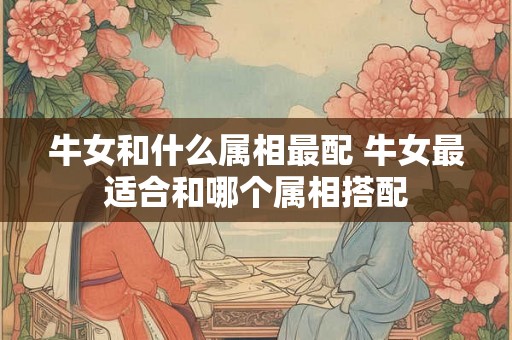 牛女和什么属相最配 牛女最适合和哪个属相搭配