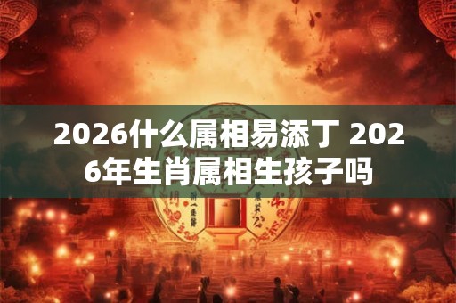 2026什么属相易添丁 2026年生肖属相生孩子吗