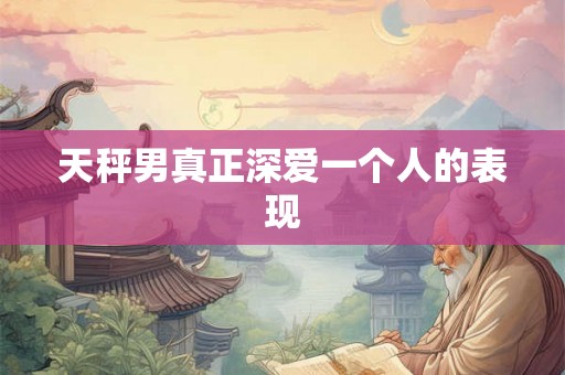 天秤男真正深爱一个人的表现 天秤男真正深爱一个人的表现