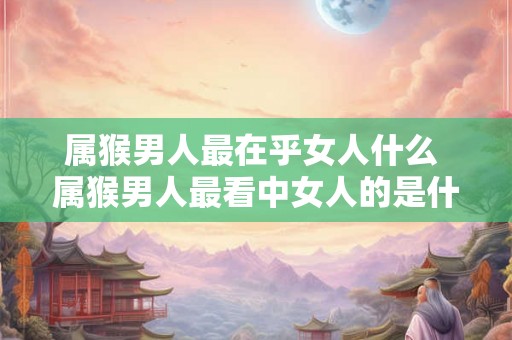 属猴男人最在乎女人什么 属猴男人最看中女人的是什么 属猴男人最在乎女人什么 属猴男人最看中女人的是什么