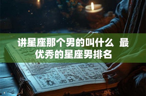讲星座那个男的叫什么 最优秀的星座男排名 讲星座那个男的叫什么 最优秀的星座男排名