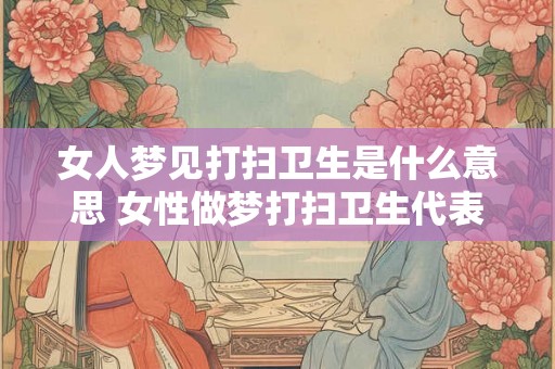 女人梦见打扫卫生是什么意思 女性做梦打扫卫生代表什么含义 女人梦见打扫卫生是什么意思 女性做梦打扫卫生代表什么含义