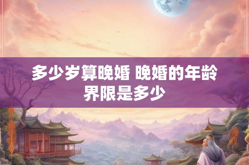 多少岁算晚婚 晚婚的年龄界限是多少