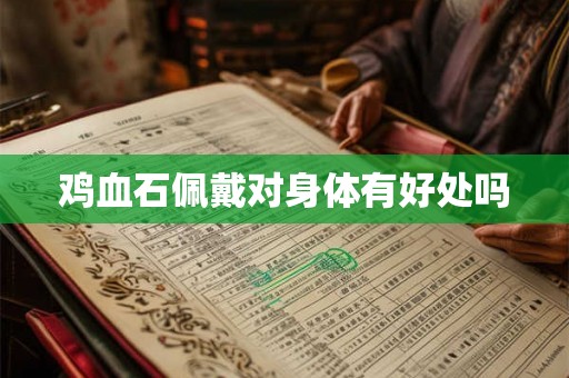 鸡血石佩戴对身体有好处吗 鸡血石佩戴对身体有好处吗