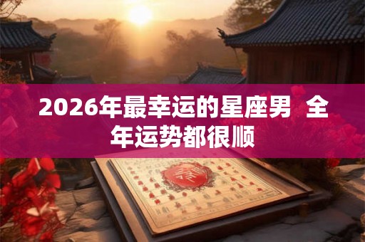 2026年最幸运的星座男  全年运势都很顺