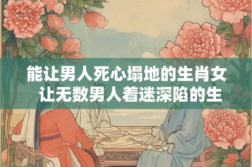 能让男人死心塌地的生肖女 让无数男人着迷深陷的生肖女 能让男人死心塌地的生肖女 让无数男人着迷深陷的生肖女