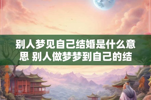 别人梦见自己结婚是什么意思 别人做梦梦到自己的结婚好不好