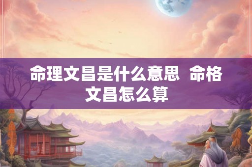 命理文昌是什么意思 命格文昌怎么算 命理文昌是什么意思 命格文昌怎么算