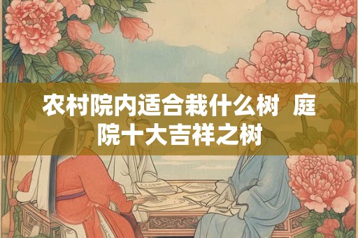 农村院内适合栽什么树  庭院十大吉祥之树