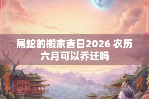 属蛇的搬家吉日2026 农历六月可以乔迁吗