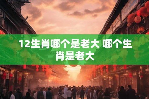 12生肖哪个是老大 哪个生肖是老大