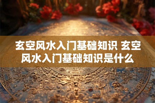 玄空风水入门基础知识 玄空风水入门基础知识是什么