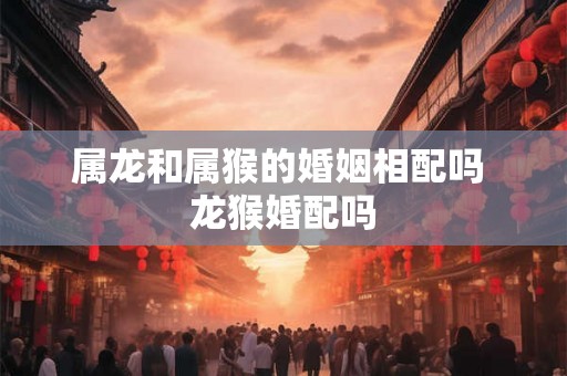 属龙和属猴的婚姻相配吗 龙猴婚配吗