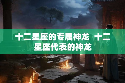 十二星座的专属神龙  十二星座代表的神龙