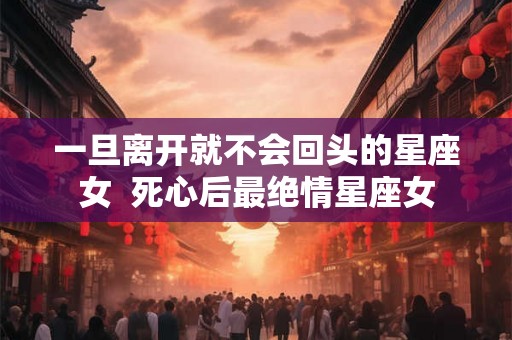 一旦离开就不会回头的星座女 死心后最绝情星座女 一旦离开就不会回头的星座女 死心后最绝情星座女