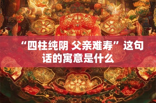 “四柱纯阴 父亲难寿”这句话的寓意是什么 “四柱纯阴 父亲难寿”这句话的寓意是什么
