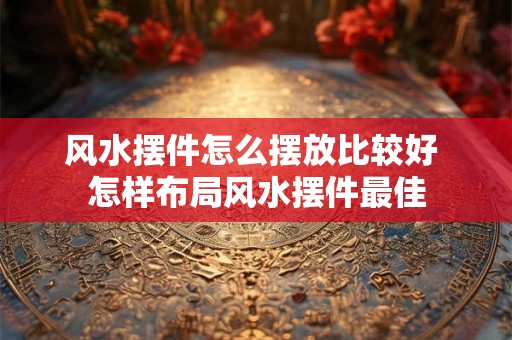 风水摆件怎么摆放比较好 怎样布局风水摆件最佳