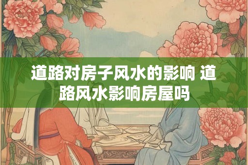 道路对房子风水的影响 道路风水影响房屋吗