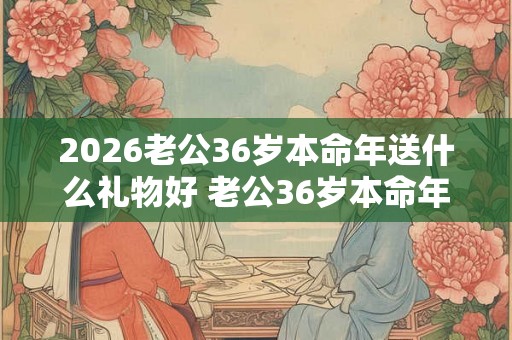 2026老公36岁本命年送什么礼物好 老公36岁本命年送什么