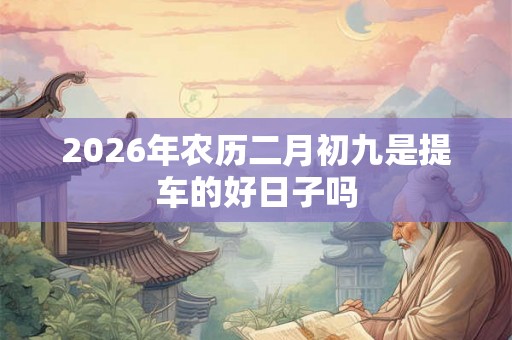 2026年农历二月初九是提车的好日子吗 2026年农历二月初九是提车的好日子吗