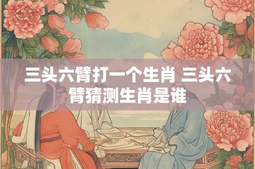 三头六臂打一个生肖 三头六臂猜测生肖是谁