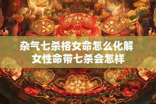 杂气七杀格女命怎么化解 女性命带七杀会怎样