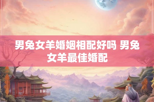 男兔女羊婚姻相配好吗 男兔女羊最佳婚配