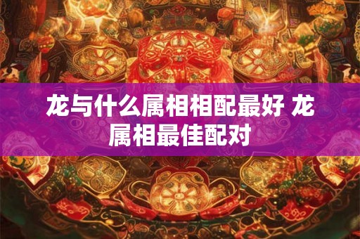龙与什么属相相配最好 龙属相最佳配对