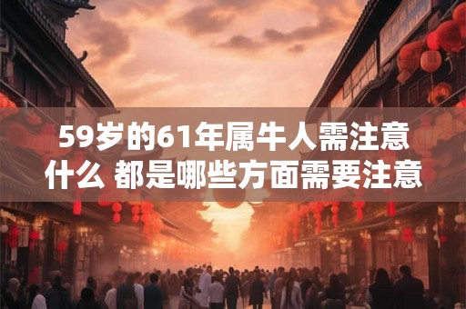 59岁的61年属牛人需注意什么 都是哪些方面需要注意 59岁的61年属牛人需注意什么 都是哪些方面需要注意