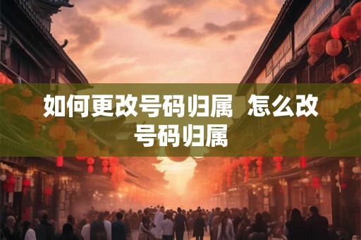 如何更改号码归属  怎么改号码归属
