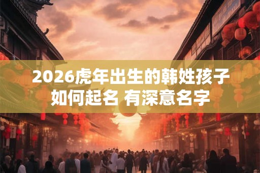 2026虎年出生的韩姓孩子如何起名 有深意名字