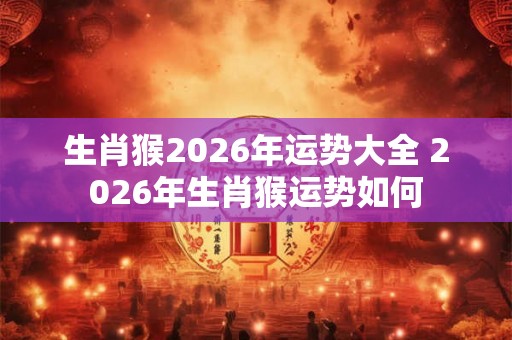 生肖猴2026年运势大全 2026年生肖猴运势如何 生肖猴2026年运势大全 2026年生肖猴运势如何