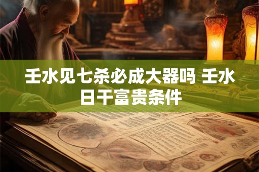 壬水见七杀必成大器吗 壬水日干富贵条件 壬水见七杀必成大器吗 壬水日干富贵条件
