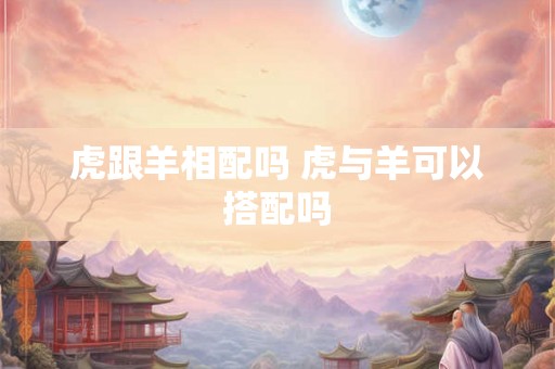 虎跟羊相配吗 虎与羊可以搭配吗