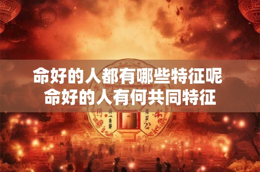 命好的人都有哪些特征呢 命好的人有何共同特征 命好的人都有哪些特征呢 命好的人有何共同特征