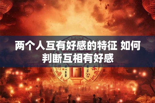 两个人互有好感的特征 如何判断互相有好感
