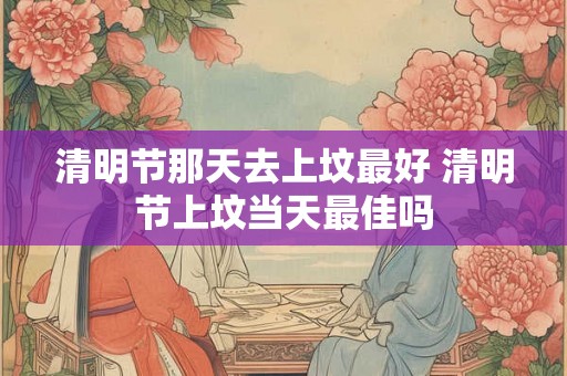 清明节那天去上坟最好 清明节上坟当天最佳吗