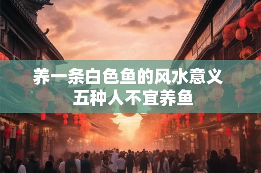 养一条白色鱼的风水意义  五种人不宜养鱼