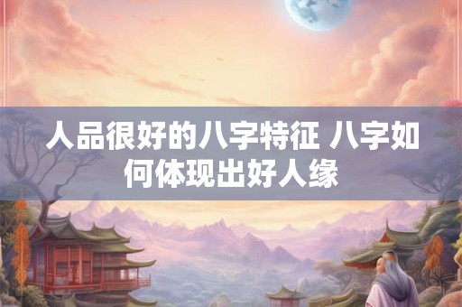 人品很好的八字特征 八字如何体现出好人缘 人品很好的八字特征 八字如何体现出好人缘